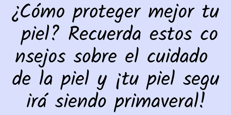 ¿Cómo proteger mejor tu piel? Recuerda estos consejos sobre el cuidado de la piel y ¡tu piel seguirá siendo primaveral!