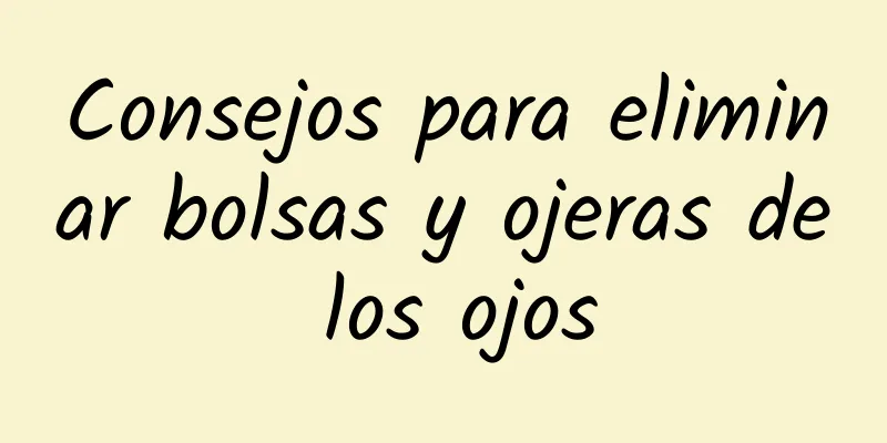 Consejos para eliminar bolsas y ojeras de los ojos