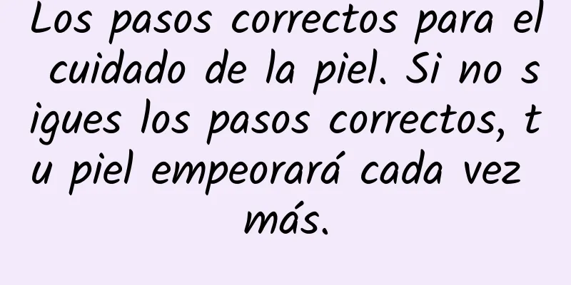 Los pasos correctos para el cuidado de la piel. Si no sigues los pasos correctos, tu piel empeorará cada vez más.