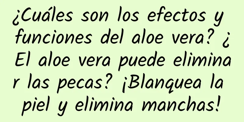 ¿Cuáles son los efectos y funciones del aloe vera? ¿El aloe vera puede eliminar las pecas? ¡Blanquea la piel y elimina manchas!