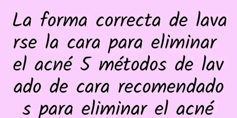 La forma correcta de lavarse la cara para eliminar el acné 5 métodos de lavado de cara recomendados para eliminar el acné