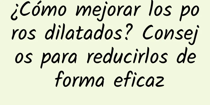 ¿Cómo mejorar los poros dilatados? Consejos para reducirlos de forma eficaz