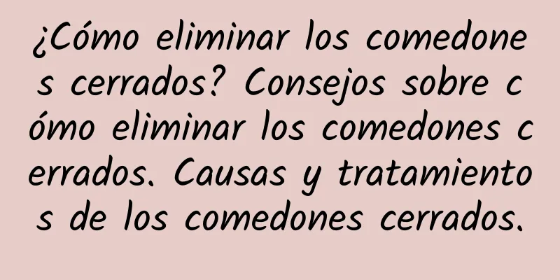 ¿Cómo eliminar los comedones cerrados? Consejos sobre cómo eliminar los comedones cerrados. Causas y tratamientos de los comedones cerrados.