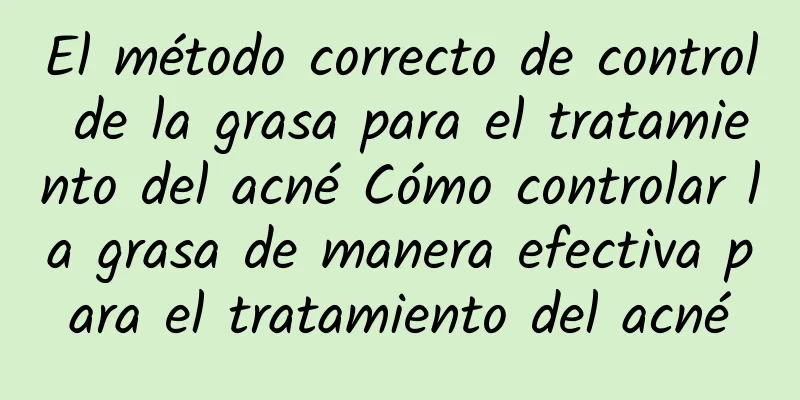 El método correcto de control de la grasa para el tratamiento del acné Cómo controlar la grasa de manera efectiva para el tratamiento del acné