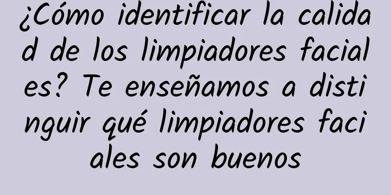 ¿Cómo identificar la calidad de los limpiadores faciales? Te enseñamos a distinguir qué limpiadores faciales son buenos