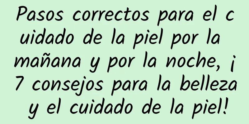 Pasos correctos para el cuidado de la piel por la mañana y por la noche, ¡7 consejos para la belleza y el cuidado de la piel!