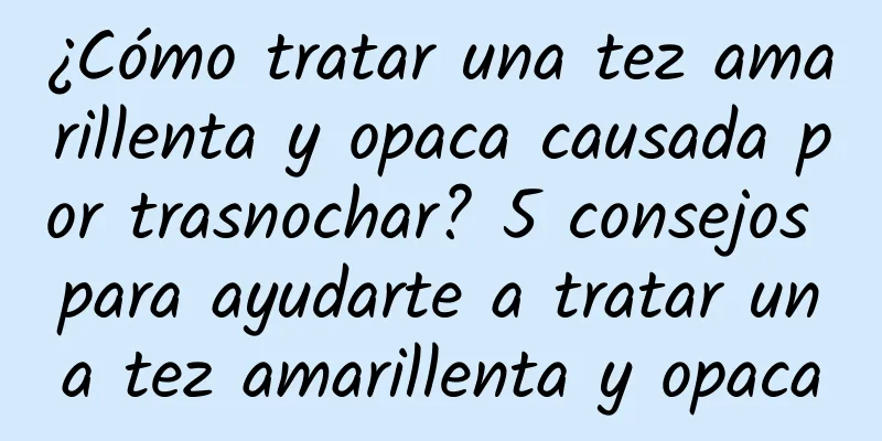 ¿Cómo tratar una tez amarillenta y opaca causada por trasnochar? 5 consejos para ayudarte a tratar una tez amarillenta y opaca