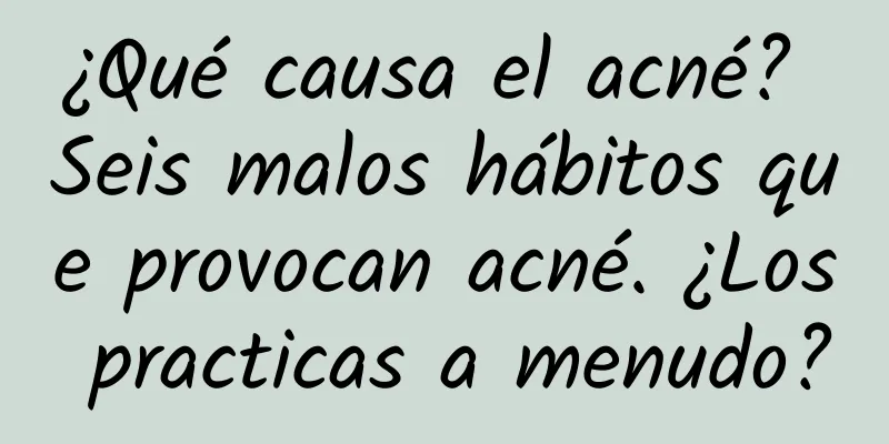 ¿Qué causa el acné? Seis malos hábitos que provocan acné. ¿Los practicas a menudo?