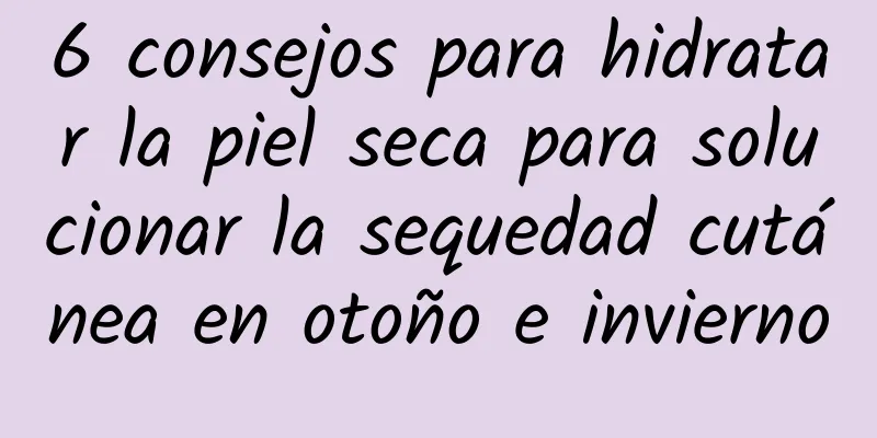 6 consejos para hidratar la piel seca para solucionar la sequedad cutánea en otoño e invierno