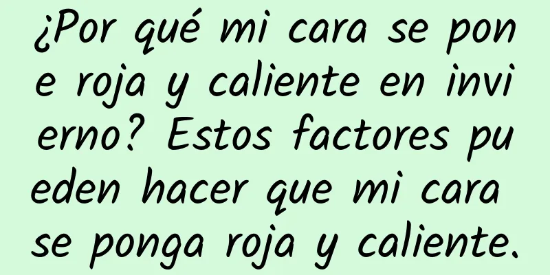 ¿Por qué mi cara se pone roja y caliente en invierno? Estos factores pueden hacer que mi cara se ponga roja y caliente.
