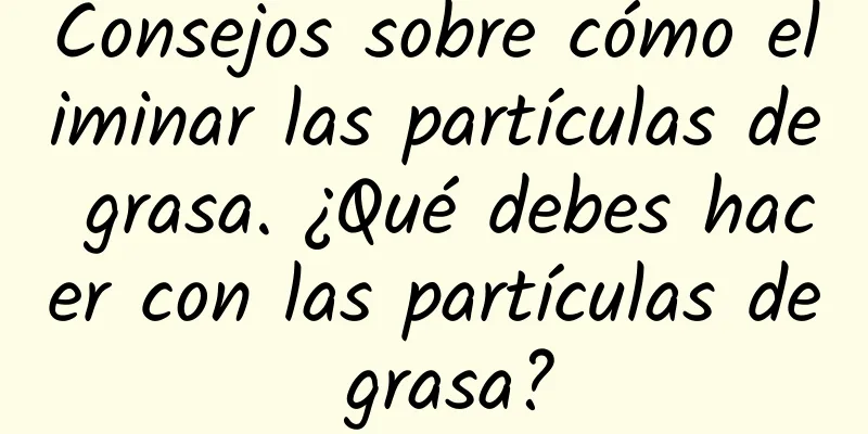 Consejos sobre cómo eliminar las partículas de grasa. ¿Qué debes hacer con las partículas de grasa?