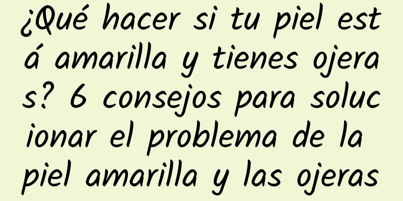 ¿Qué hacer si tu piel está amarilla y tienes ojeras? 6 consejos para solucionar el problema de la piel amarilla y las ojeras