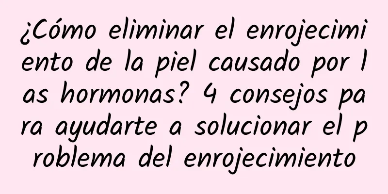 ¿Cómo eliminar el enrojecimiento de la piel causado por las hormonas? 4 consejos para ayudarte a solucionar el problema del enrojecimiento