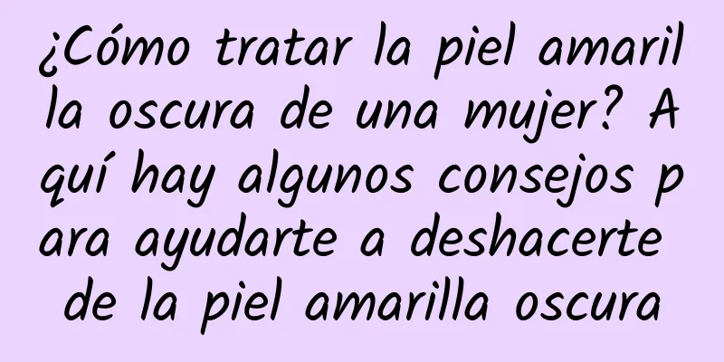 ¿Cómo tratar la piel amarilla oscura de una mujer? Aquí hay algunos consejos para ayudarte a deshacerte de la piel amarilla oscura