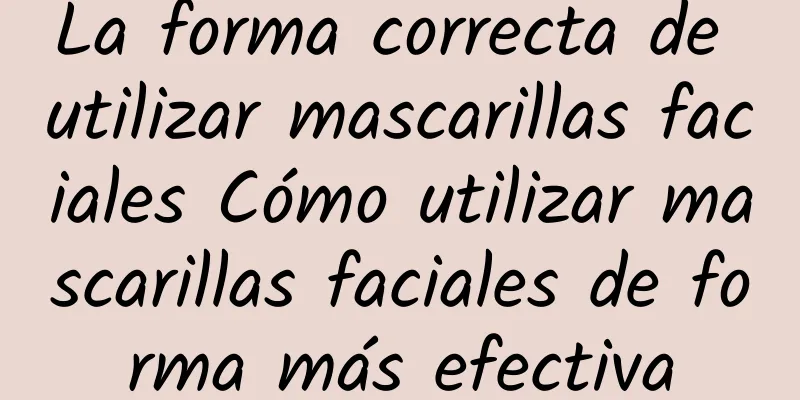 La forma correcta de utilizar mascarillas faciales Cómo utilizar mascarillas faciales de forma más efectiva