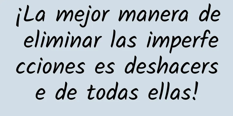 ¡La mejor manera de eliminar las imperfecciones es deshacerse de todas ellas!