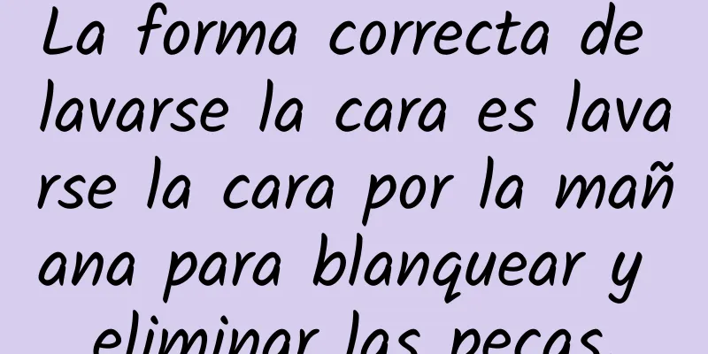 La forma correcta de lavarse la cara es lavarse la cara por la mañana para blanquear y eliminar las pecas.