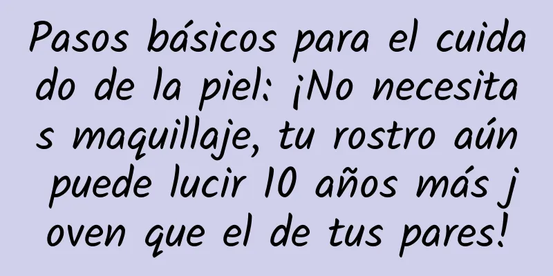 Pasos básicos para el cuidado de la piel: ¡No necesitas maquillaje, tu rostro aún puede lucir 10 años más joven que el de tus pares!