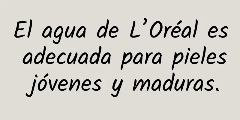 El agua de L’Oréal es adecuada para pieles jóvenes y maduras.