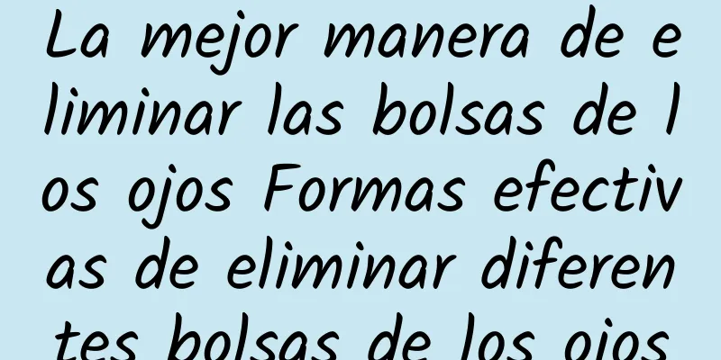 La mejor manera de eliminar las bolsas de los ojos Formas efectivas de eliminar diferentes bolsas de los ojos