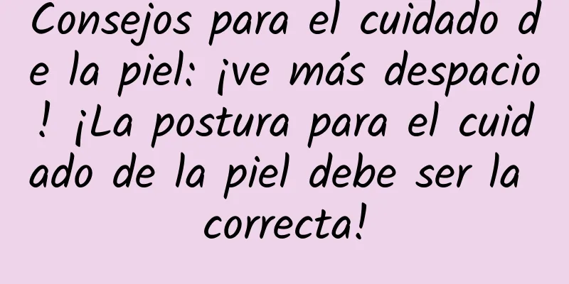 Consejos para el cuidado de la piel: ¡ve más despacio! ¡La postura para el cuidado de la piel debe ser la correcta!