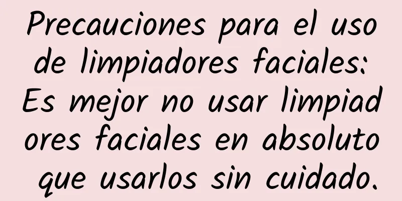 Precauciones para el uso de limpiadores faciales: Es mejor no usar limpiadores faciales en absoluto que usarlos sin cuidado.