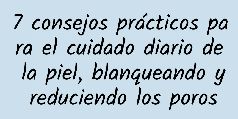 7 consejos prácticos para el cuidado diario de la piel, blanqueando y reduciendo los poros