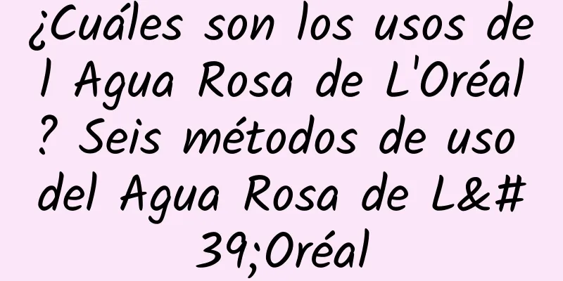 ¿Cuáles son los usos del Agua Rosa de L'Oréal? Seis métodos de uso del Agua Rosa de L'Oréal