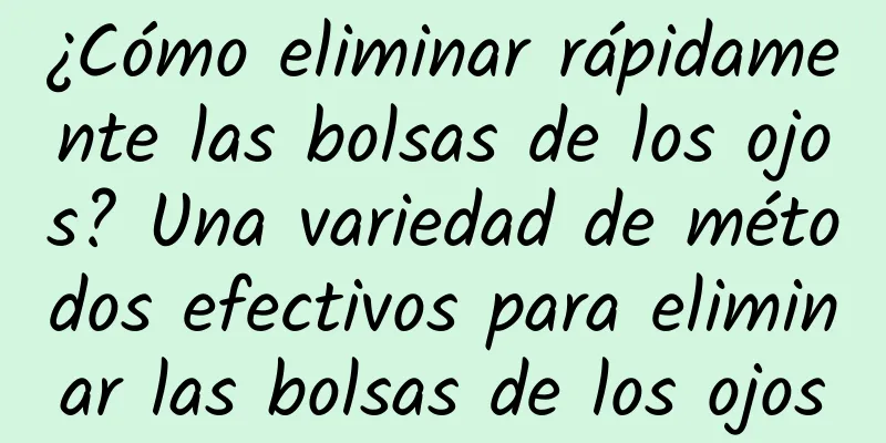 ¿Cómo eliminar rápidamente las bolsas de los ojos? Una variedad de métodos efectivos para eliminar las bolsas de los ojos