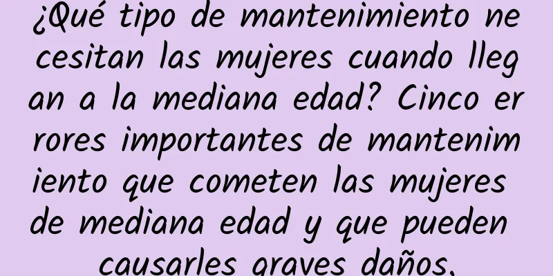 ¿Qué tipo de mantenimiento necesitan las mujeres cuando llegan a la mediana edad? Cinco errores importantes de mantenimiento que cometen las mujeres de mediana edad y que pueden causarles graves daños.