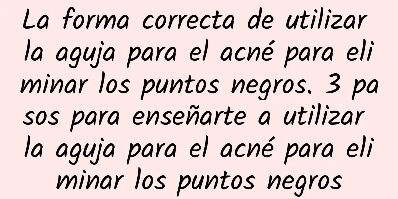 La forma correcta de utilizar la aguja para el acné para eliminar los puntos negros. 3 pasos para enseñarte a utilizar la aguja para el acné para eliminar los puntos negros