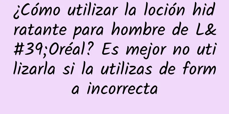 ¿Cómo utilizar la loción hidratante para hombre de L'Oréal? Es mejor no utilizarla si la utilizas de forma incorrecta