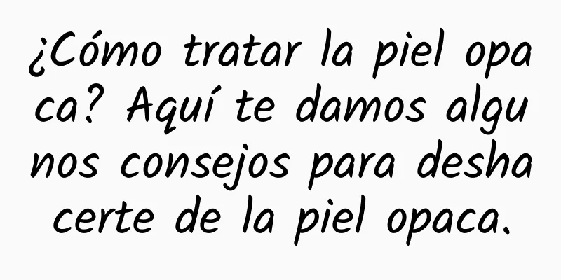 ¿Cómo tratar la piel opaca? Aquí te damos algunos consejos para deshacerte de la piel opaca.