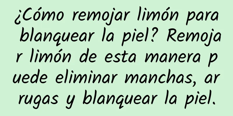 ¿Cómo remojar limón para blanquear la piel? Remojar limón de esta manera puede eliminar manchas, arrugas y blanquear la piel.