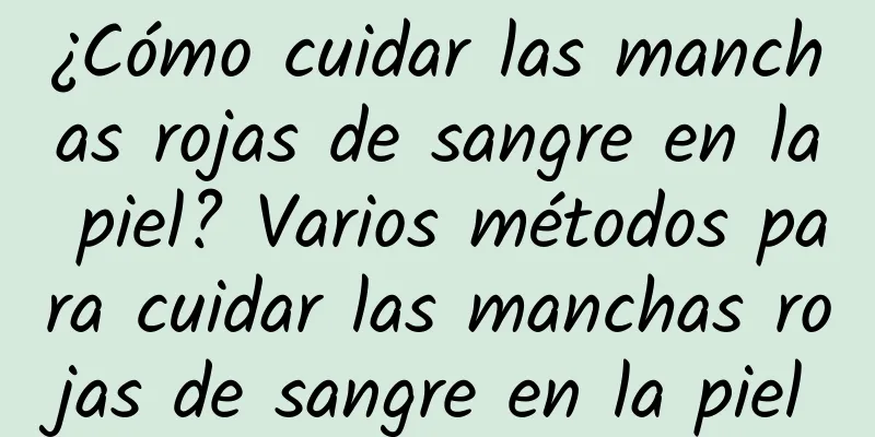 ¿Cómo cuidar las manchas rojas de sangre en la piel? Varios métodos para cuidar las manchas rojas de sangre en la piel