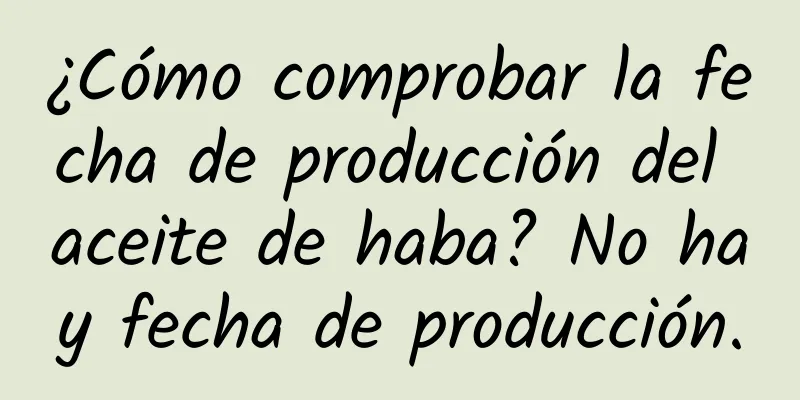 ¿Cómo comprobar la fecha de producción del aceite de haba? No hay fecha de producción.