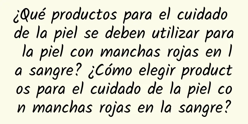 ¿Qué productos para el cuidado de la piel se deben utilizar para la piel con manchas rojas en la sangre? ¿Cómo elegir productos para el cuidado de la piel con manchas rojas en la sangre?