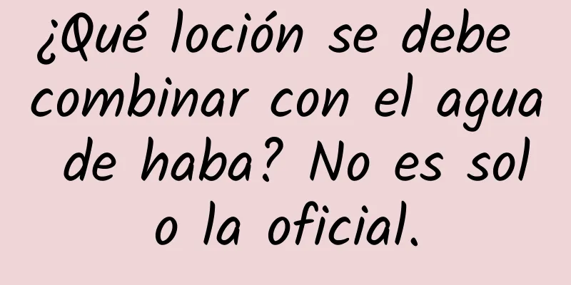 ¿Qué loción se debe combinar con el agua de haba? No es solo la oficial.