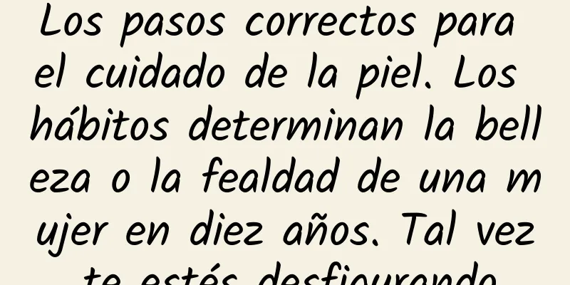 Los pasos correctos para el cuidado de la piel. Los hábitos determinan la belleza o la fealdad de una mujer en diez años. Tal vez te estés desfigurando.