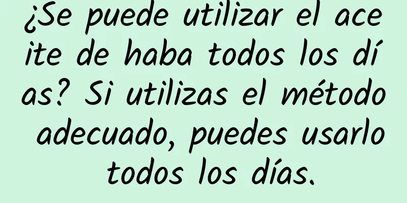 ¿Se puede utilizar el aceite de haba todos los días? Si utilizas el método adecuado, puedes usarlo todos los días.