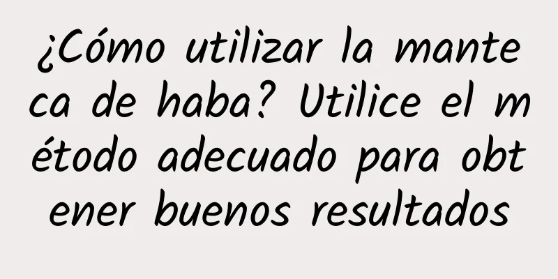 ¿Cómo utilizar la manteca de haba? Utilice el método adecuado para obtener buenos resultados