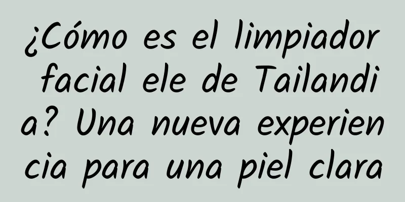 ¿Cómo es el limpiador facial ele de Tailandia? Una nueva experiencia para una piel clara