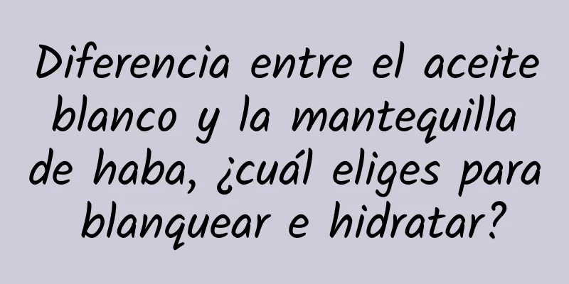 Diferencia entre el aceite blanco y la mantequilla de haba, ¿cuál eliges para blanquear e hidratar?