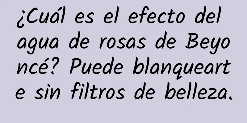 ¿Cuál es el efecto del agua de rosas de Beyoncé? Puede blanquearte sin filtros de belleza.