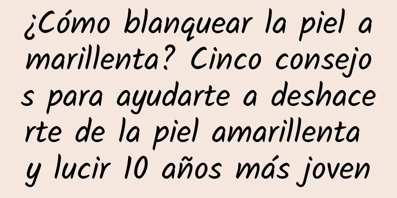 ¿Cómo blanquear la piel amarillenta? Cinco consejos para ayudarte a deshacerte de la piel amarillenta y lucir 10 años más joven