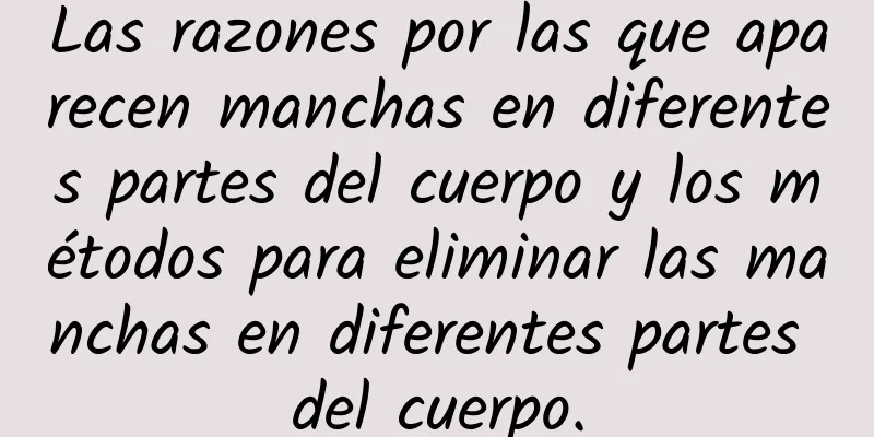 Las razones por las que aparecen manchas en diferentes partes del cuerpo y los métodos para eliminar las manchas en diferentes partes del cuerpo.