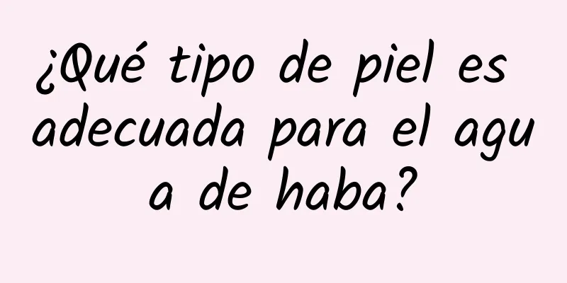 ¿Qué tipo de piel es adecuada para el agua de haba?