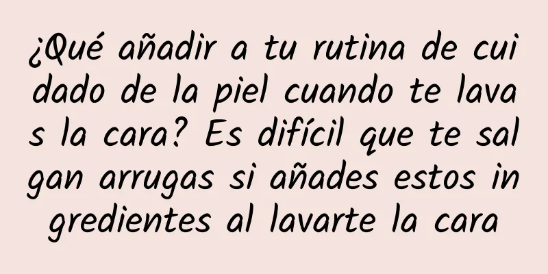 ¿Qué añadir a tu rutina de cuidado de la piel cuando te lavas la cara? Es difícil que te salgan arrugas si añades estos ingredientes al lavarte la cara