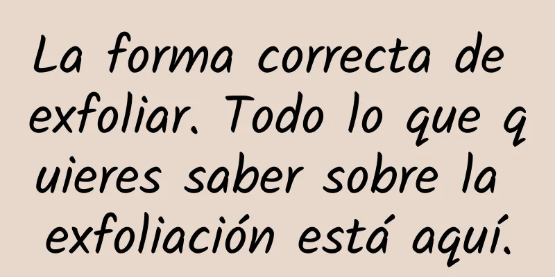 La forma correcta de exfoliar. Todo lo que quieres saber sobre la exfoliación está aquí.