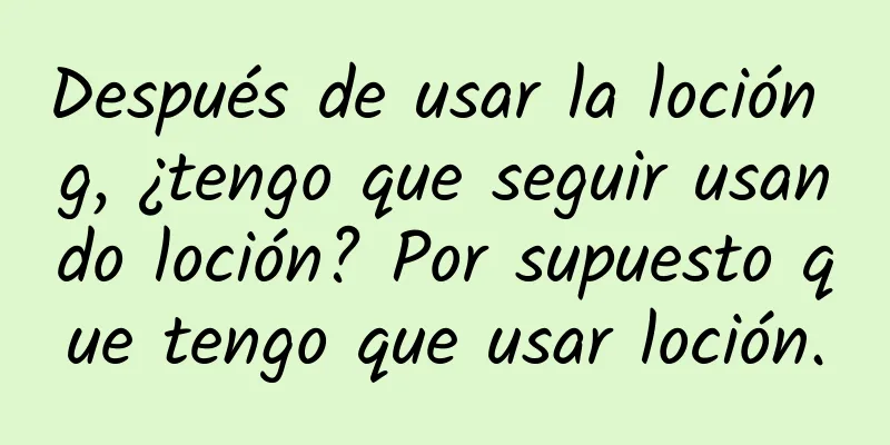 Después de usar la loción g, ¿tengo que seguir usando loción? Por supuesto que tengo que usar loción.